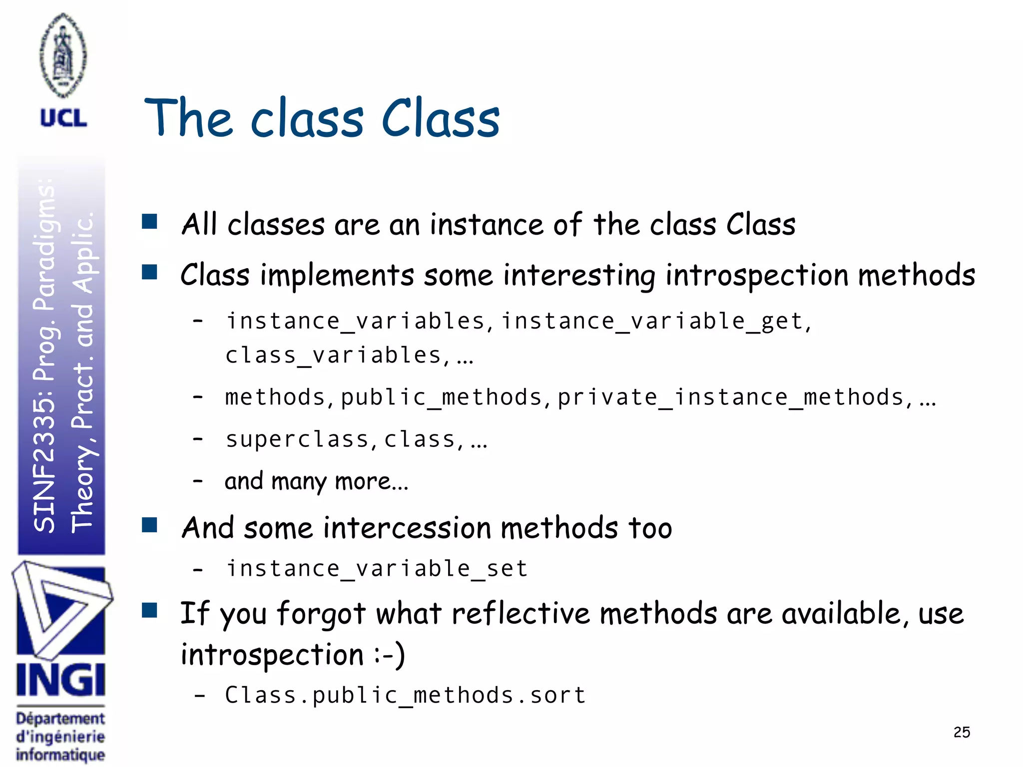 SINF2335:Prog.Paradigms:
Theory,Pract.andApplic.
The class Class
■ All classes are an instance of the class Class
■ Class implements some interesting introspection methods
– instance_variables, instance_variable_get,
class_variables, ...
– methods, public_methods, private_instance_methods, ...
– superclass, class, ...
– and many more...
■ And some intercession methods too
– instance_variable_set
■ If you forgot what reflective methods are available, use
introspection :-)
– Class.public_methods.sort
25
 