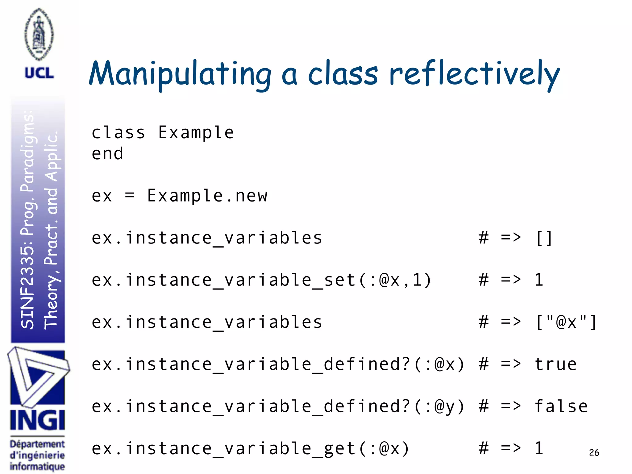SINF2335:Prog.Paradigms:
Theory,Pract.andApplic.
Manipulating a class reflectively
class Example
end
ex = Example.new
ex.instance_variables # => []
ex.instance_variable_set(:@x,1) # => 1
ex.instance_variables # => ["@x"]
ex.instance_variable_defined?(:@x) # => true
ex.instance_variable_defined?(:@y) # => false
ex.instance_variable_get(:@x) # => 1 26
 