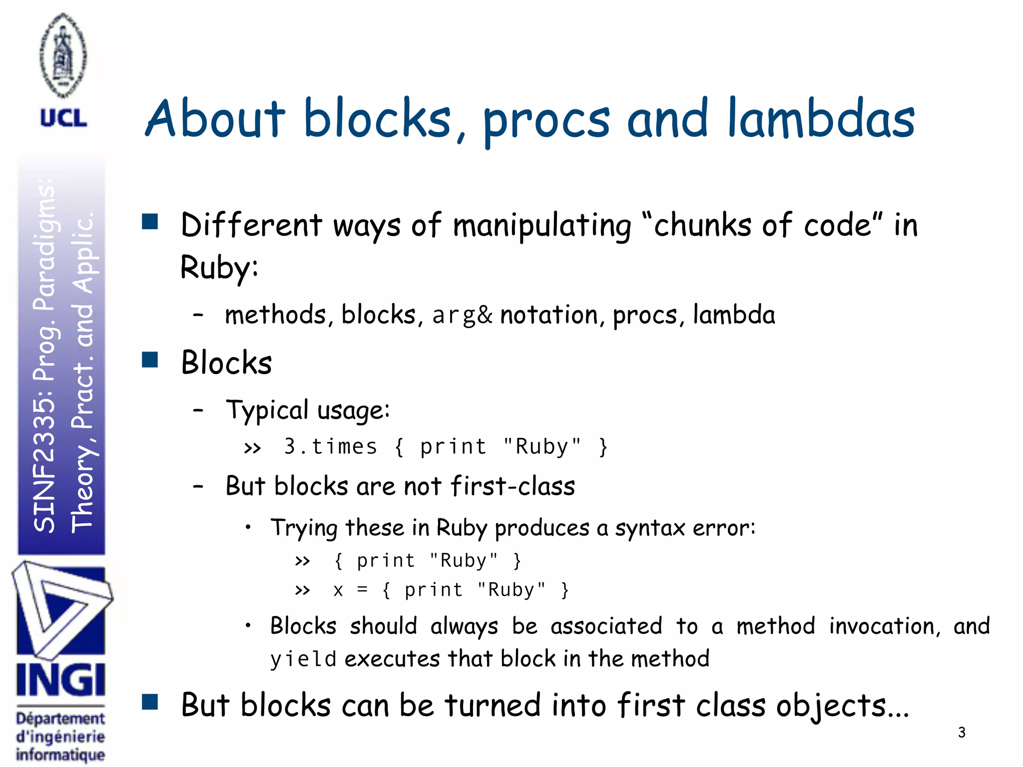 SINF2335:Prog.Paradigms:
Theory,Pract.andApplic.
About blocks, procs and lambdas
■ Different ways of manipulating “chunks of code” in
Ruby:
– methods, blocks, arg& notation, procs, lambda
■ Blocks
– Typical usage:
>> 3.times { print "Ruby" }
– But blocks are not first-class
• Trying these in Ruby produces a syntax error:
>> { print "Ruby" }
>> x = { print "Ruby" }
• Blocks should always be associated to a method invocation, and
yield executes that block in the method
■ But blocks can be turned into first class objects...
3
 