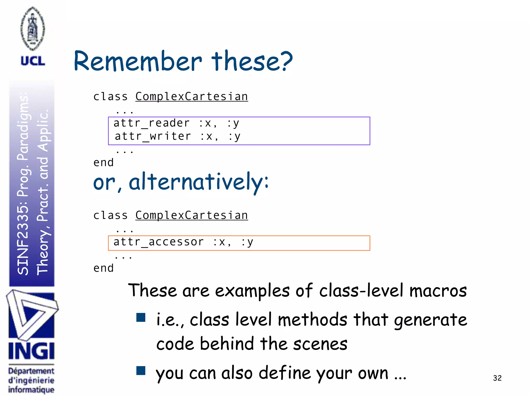 SINF2335:Prog.Paradigms:
Theory,Pract.andApplic.
Remember these?
class ComplexCartesian
...
attr_reader :x, :y
attr_writer :x, :y
...
end
class ComplexCartesian
...
attr_accessor :x, :y
...
end
32
or, alternatively:
These are examples of class-level macros
■ i.e., class level methods that generate
code behind the scenes
■ you can also define your own ...
 