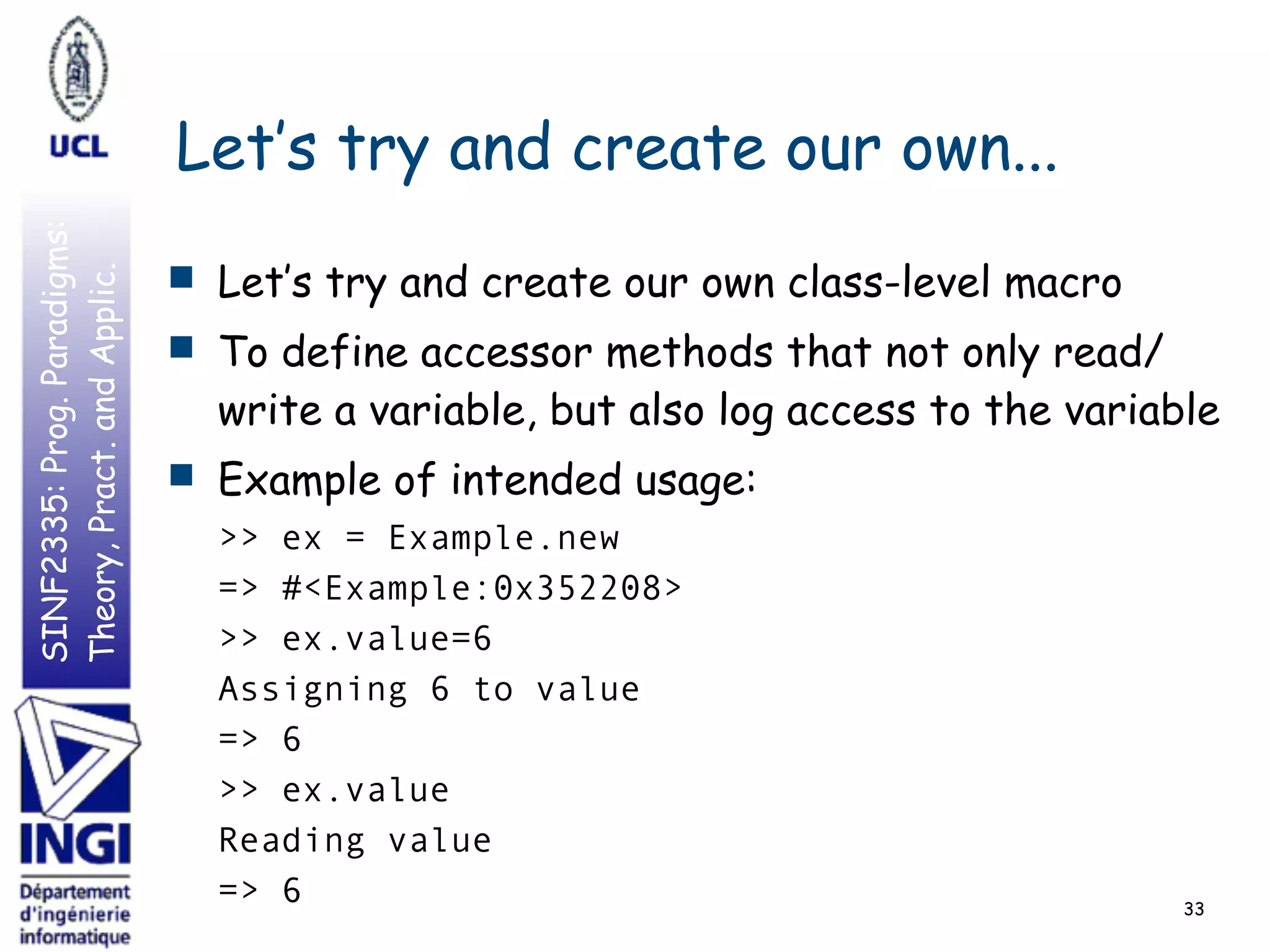 SINF2335:Prog.Paradigms:
Theory,Pract.andApplic.
Let’s try and create our own...
■ Let’s try and create our own class-level macro
■ To define accessor methods that not only read/
write a variable, but also log access to the variable
■ Example of intended usage:
>> ex = Example.new
=> #<Example:0x352208>
>> ex.value=6
Assigning 6 to value
=> 6
>> ex.value
Reading value
=> 6 33
 