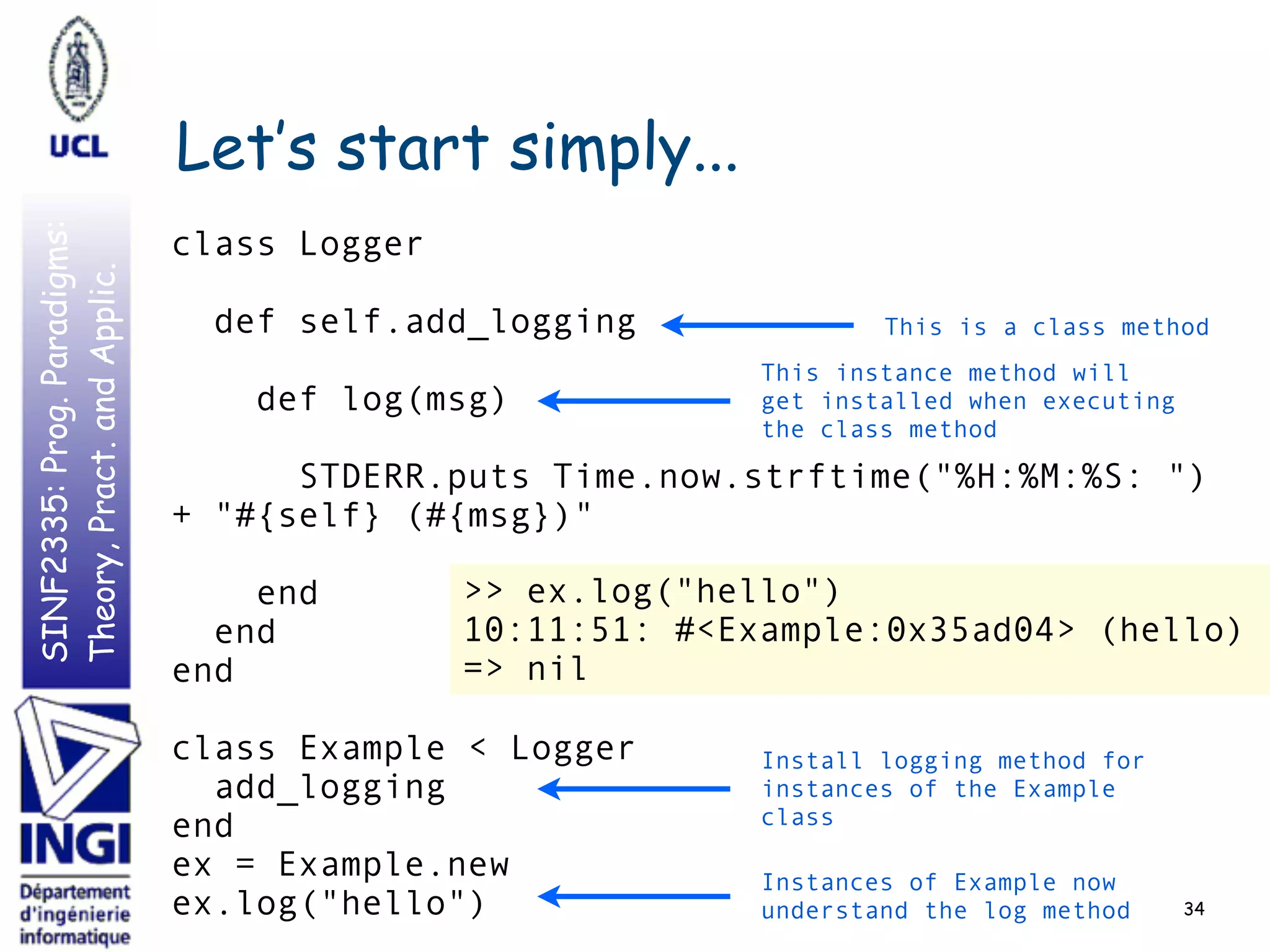 SINF2335:Prog.Paradigms:
Theory,Pract.andApplic.
Let’s start simply...
34
class Logger
def self.add_logging
def log(msg)
STDERR.puts Time.now.strftime("%H:%M:%S: ")
+ "#{self} (#{msg})"
end
end
end
class Example < Logger
add_logging
end
ex = Example.new
ex.log("hello")
This is a class method
This instance method will
get installed when executing
the class method
Install logging method for
instances of the Example
class
Instances of Example now
understand the log method
>> ex.log("hello")
10:11:51: #<Example:0x35ad04> (hello)
=> nil
 