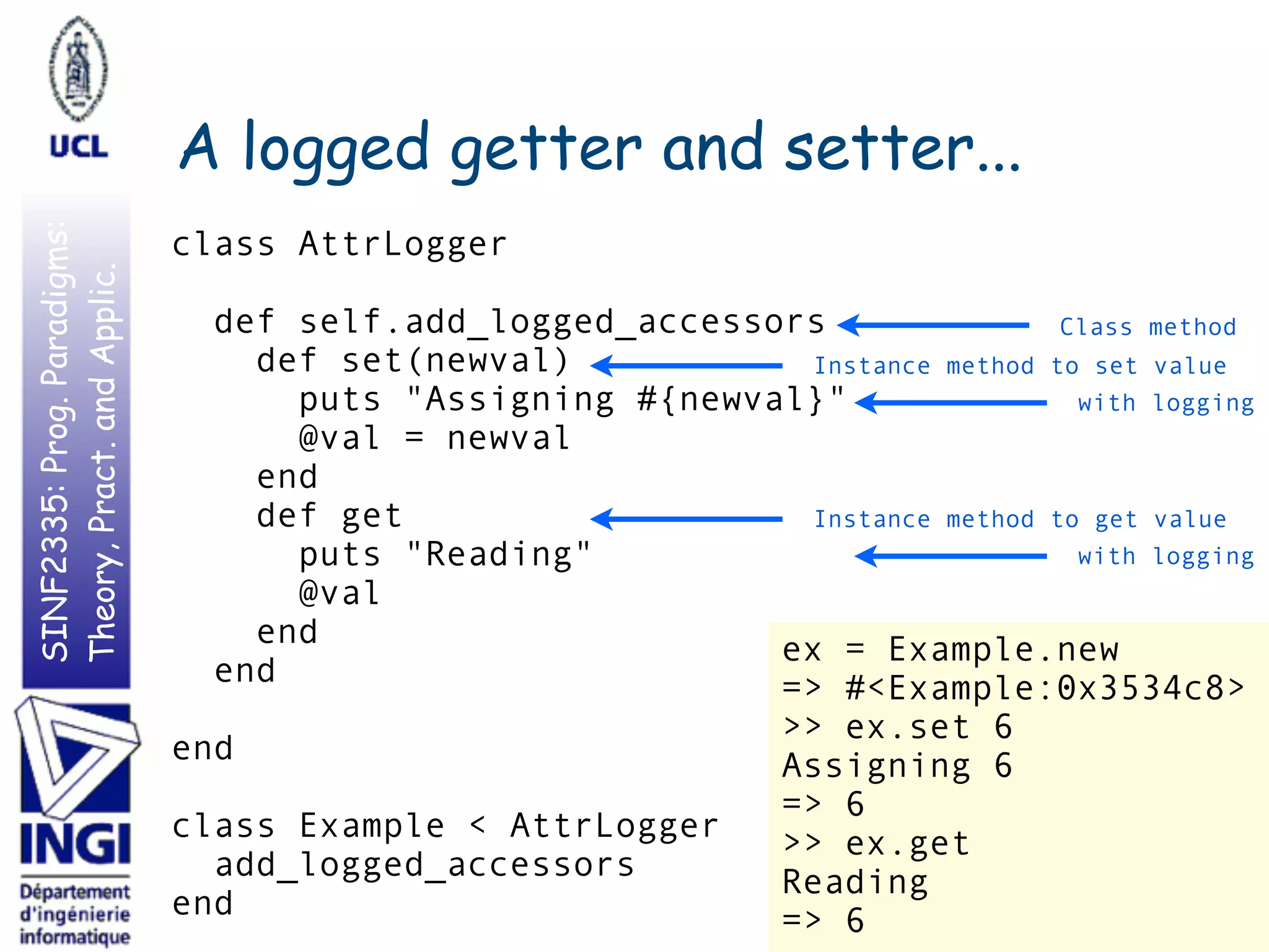 SINF2335:Prog.Paradigms:
Theory,Pract.andApplic.
A logged getter and setter...
35
class AttrLogger
def self.add_logged_accessors
def set(newval)
puts "Assigning #{newval}"
@val = newval
end
def get
puts "Reading"
@val
end
end
end
class Example < AttrLogger
add_logged_accessors
end
ex = Example.new
=> #<Example:0x3534c8>
>> ex.set 6
Assigning 6
=> 6
>> ex.get
Reading
=> 6
Class method
Instance method to set value
Instance method to get value
with logging
with logging
 