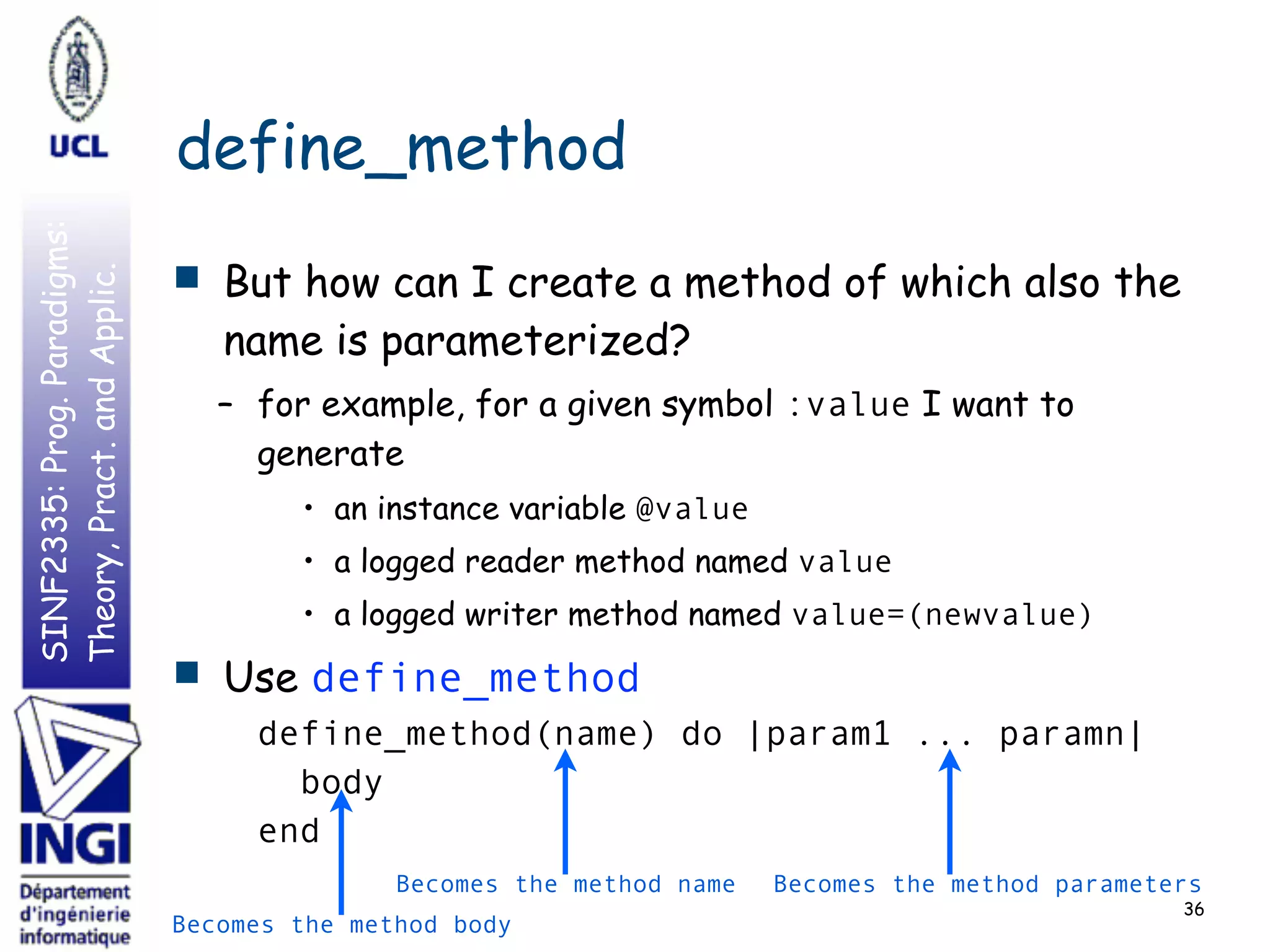 SINF2335:Prog.Paradigms:
Theory,Pract.andApplic.
define_method
■ But how can I create a method of which also the
name is parameterized?
– for example, for a given symbol :value I want to
generate
• an instance variable @value
• a logged reader method named value
• a logged writer method named value=(newvalue)
■ Use define_method
define_method(name) do |param1 ... paramn|
body
end
36
Becomes the method name Becomes the method parameters
Becomes the method body
 