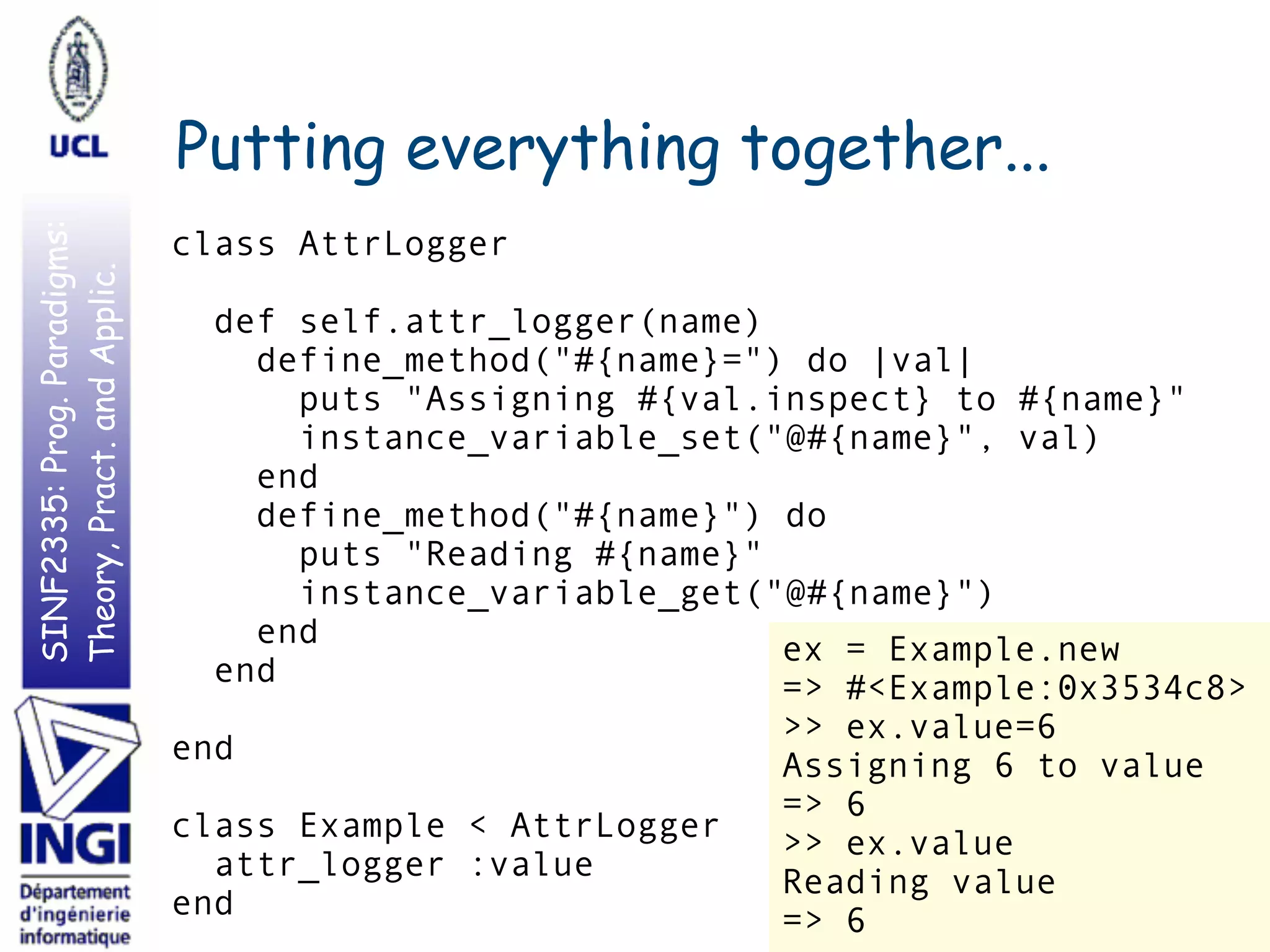 SINF2335:Prog.Paradigms:
Theory,Pract.andApplic.
Putting everything together...
37
class AttrLogger
def self.attr_logger(name)
define_method("#{name}=") do |val|
puts "Assigning #{val.inspect} to #{name}"
instance_variable_set("@#{name}", val)
end
define_method("#{name}") do
puts "Reading #{name}"
instance_variable_get("@#{name}")
end
end
end
class Example < AttrLogger
attr_logger :value
end
ex = Example.new
=> #<Example:0x3534c8>
>> ex.value=6
Assigning 6 to value
=> 6
>> ex.value
Reading value
=> 6
 
