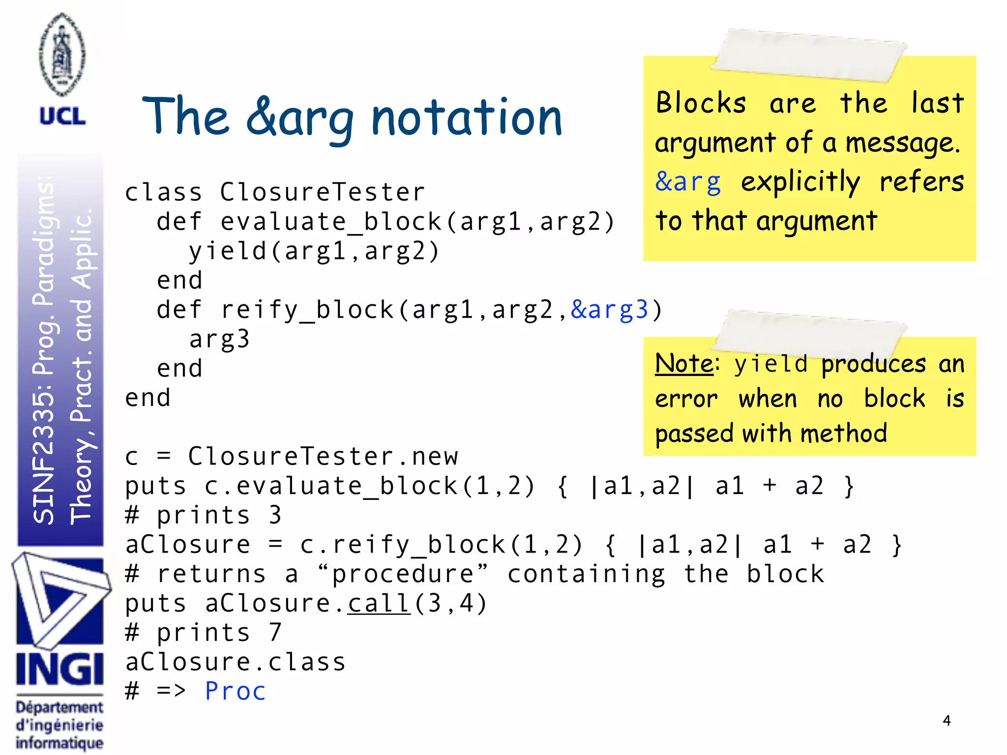 SINF2335:Prog.Paradigms:
Theory,Pract.andApplic.
The &arg notation
class ClosureTester
def evaluate_block(arg1,arg2)
yield(arg1,arg2)
end
def reify_block(arg1,arg2,&arg3)
arg3
end
end
c = ClosureTester.new
puts c.evaluate_block(1,2) { |a1,a2| a1 + a2 }
# prints 3
aClosure = c.reify_block(1,2) { |a1,a2| a1 + a2 }
# returns a “procedure” containing the block
puts aClosure.call(3,4)
# prints 7
aClosure.class
# => Proc
4
Blocks are the last
argument of a message.
&arg explicitly refers
to that argument
Note: yield produces an
error when no block is
passed with method
 