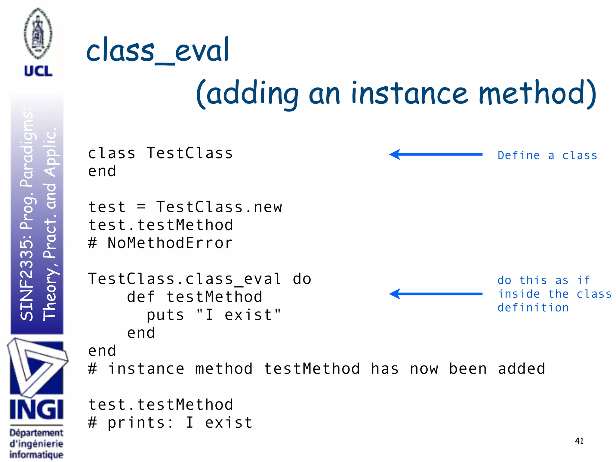 SINF2335:Prog.Paradigms:
Theory,Pract.andApplic. class_eval
(adding an instance method)
41
class TestClass
end
test = TestClass.new
test.testMethod
# NoMethodError
TestClass.class_eval do
def testMethod
puts "I exist"
end
end
# instance method testMethod has now been added
test.testMethod
# prints: I exist
Define a class
do this as if
inside the class
definition
 