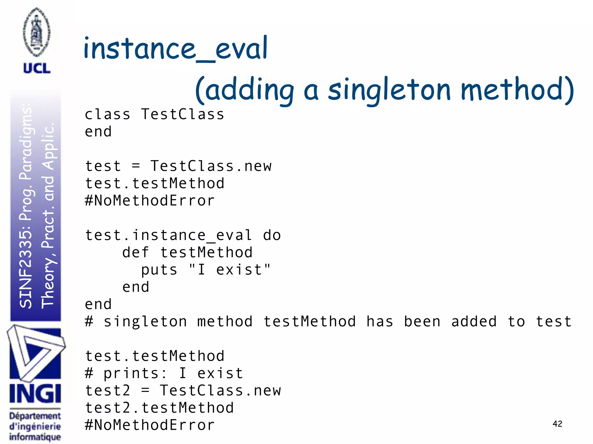 SINF2335:Prog.Paradigms:
Theory,Pract.andApplic. instance_eval
(adding a singleton method)
42
class TestClass
end
test = TestClass.new
test.testMethod
#NoMethodError
test.instance_eval do
def testMethod
puts "I exist"
end
end
# singleton method testMethod has been added to test
test.testMethod
# prints: I exist
test2 = TestClass.new
test2.testMethod
#NoMethodError
 