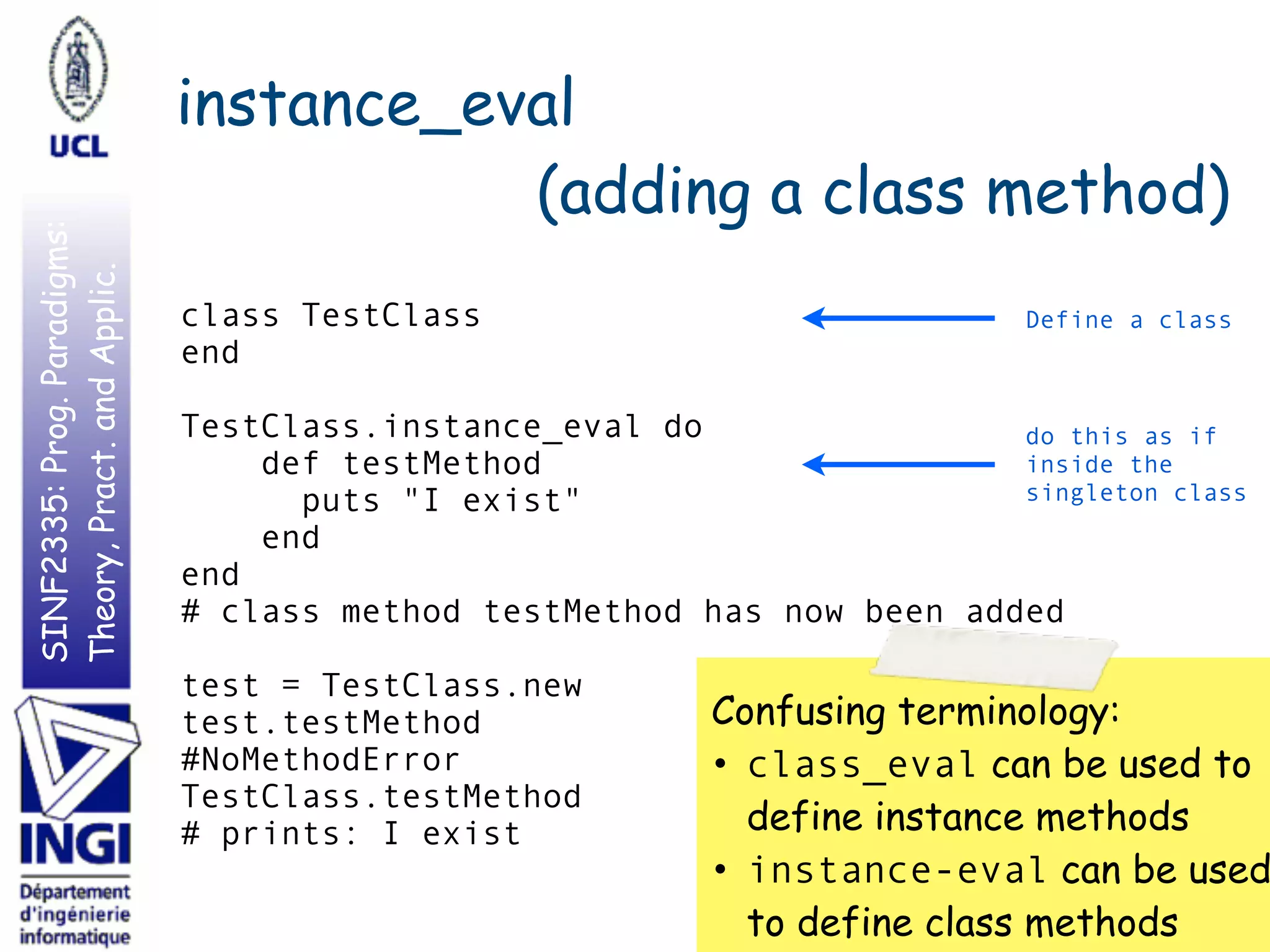SINF2335:Prog.Paradigms:
Theory,Pract.andApplic. instance_eval
(adding a class method)
43
class TestClass
end
TestClass.instance_eval do
def testMethod
puts "I exist"
end
end
# class method testMethod has now been added
test = TestClass.new
test.testMethod
#NoMethodError
TestClass.testMethod
# prints: I exist
Define a class
do this as if
inside the
singleton class
Confusing terminology:
• class_eval can be used to 
define instance methods
• instance-eval can be used
to define class methods
 