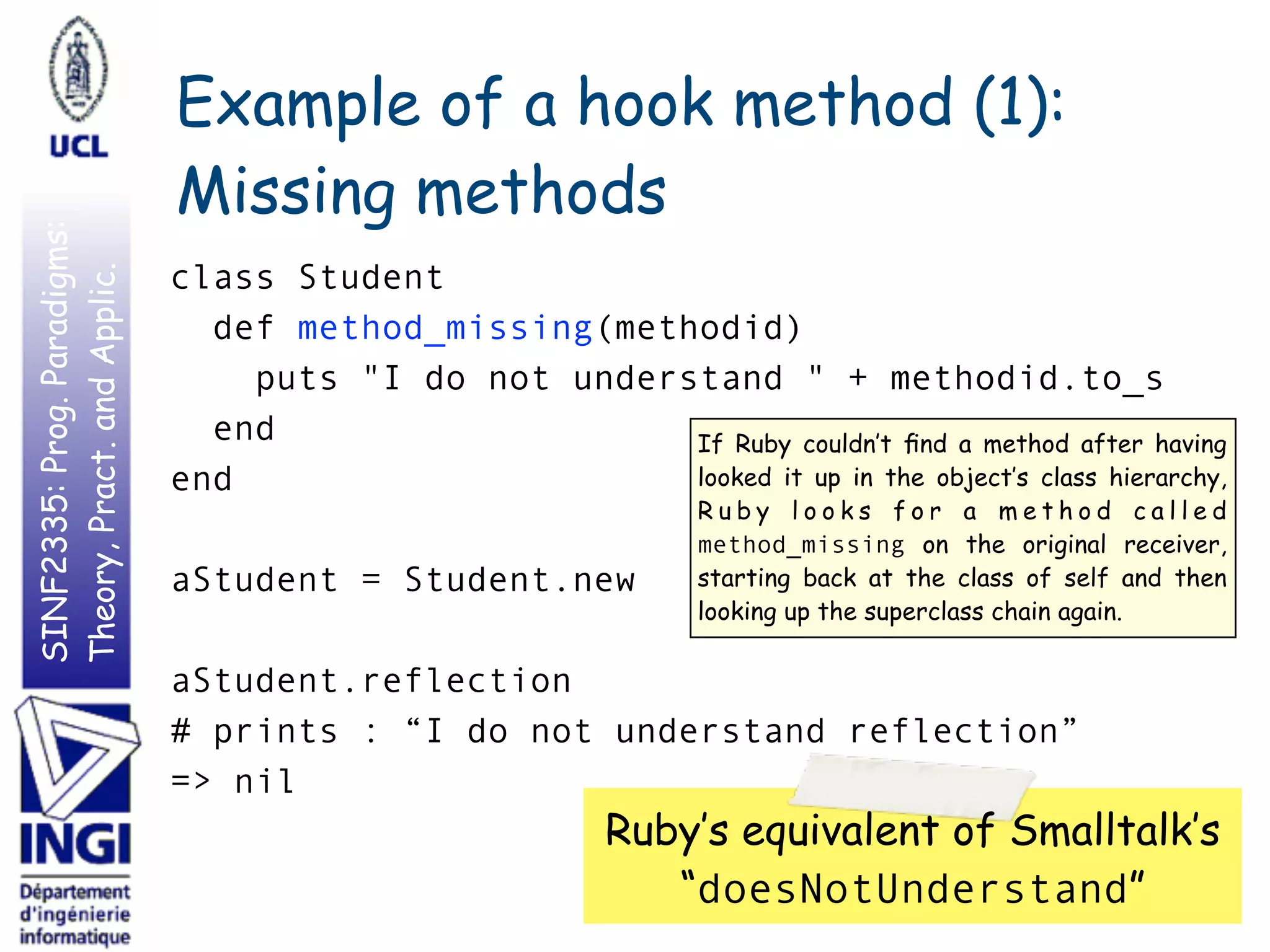 SINF2335:Prog.Paradigms:
Theory,Pract.andApplic. Example of a hook method (1):
Missing methods
class Student
def method_missing(methodid)
puts "I do not understand " + methodid.to_s
end
end
aStudent = Student.new
aStudent.reflection
# prints : “I do not understand reflection”
=> nil
45
Ruby’s equivalent of Smalltalk’s
“doesNotUnderstand”
If Ruby couldn’t ﬁnd a method after having
looked it up in the object’s class hierarchy,
R u b y l o o k s f o r a m e t h o d c a l l e d
method_missing on the original receiver,
starting back at the class of self and then
looking up the superclass chain again.
 