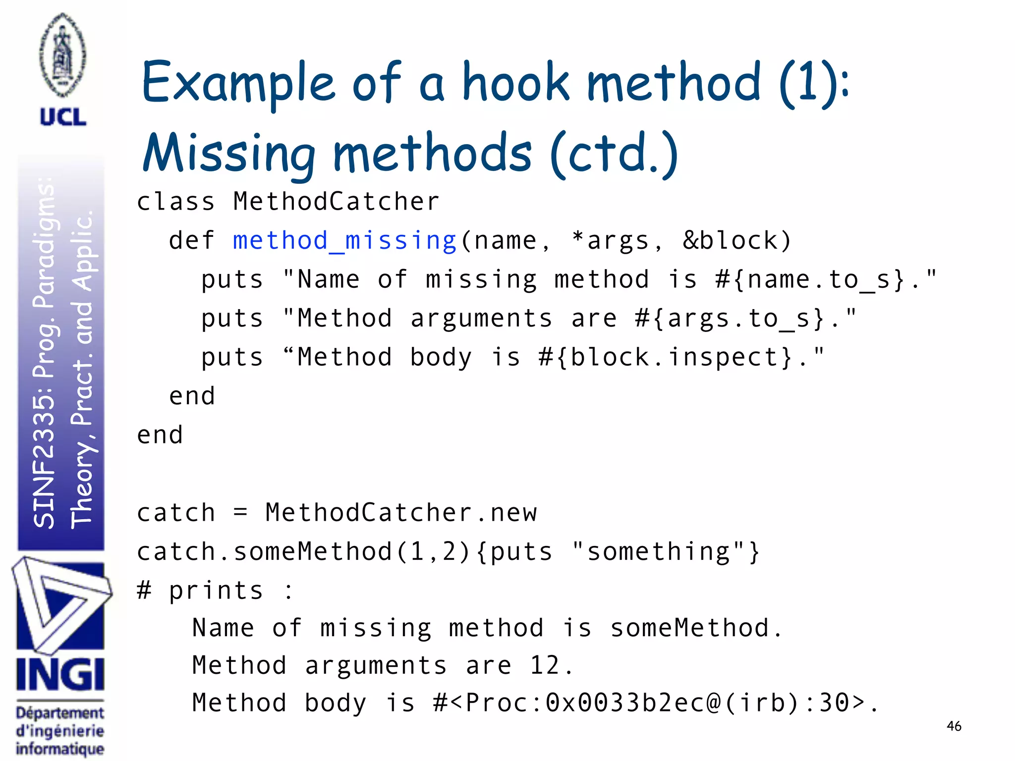 SINF2335:Prog.Paradigms:
Theory,Pract.andApplic. Example of a hook method (1):
Missing methods (ctd.)
class MethodCatcher
def method_missing(name, *args, &block)
puts "Name of missing method is #{name.to_s}."
puts "Method arguments are #{args.to_s}."
puts “Method body is #{block.inspect}."
end
end
catch = MethodCatcher.new
catch.someMethod(1,2){puts "something"}
# prints :
Name of missing method is someMethod.
Method arguments are 12.
Method body is #<Proc:0x0033b2ec@(irb):30>.
46
 