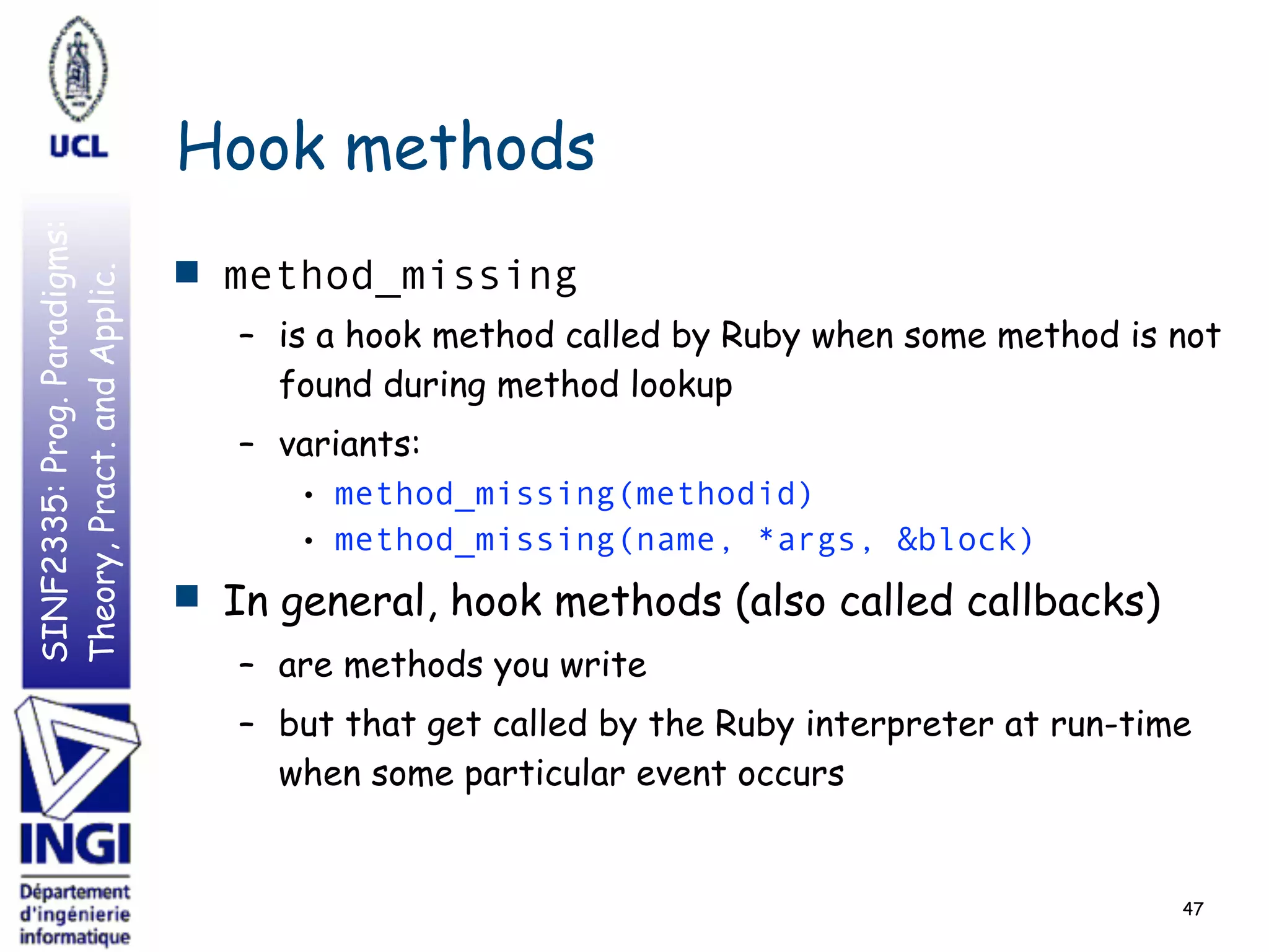 SINF2335:Prog.Paradigms:
Theory,Pract.andApplic.
Hook methods
■ method_missing
– is a hook method called by Ruby when some method is not
found during method lookup
– variants:
• method_missing(methodid)
• method_missing(name, *args, &block)
■ In general, hook methods (also called callbacks)
– are methods you write
– but that get called by the Ruby interpreter at run-time
when some particular event occurs
47
 