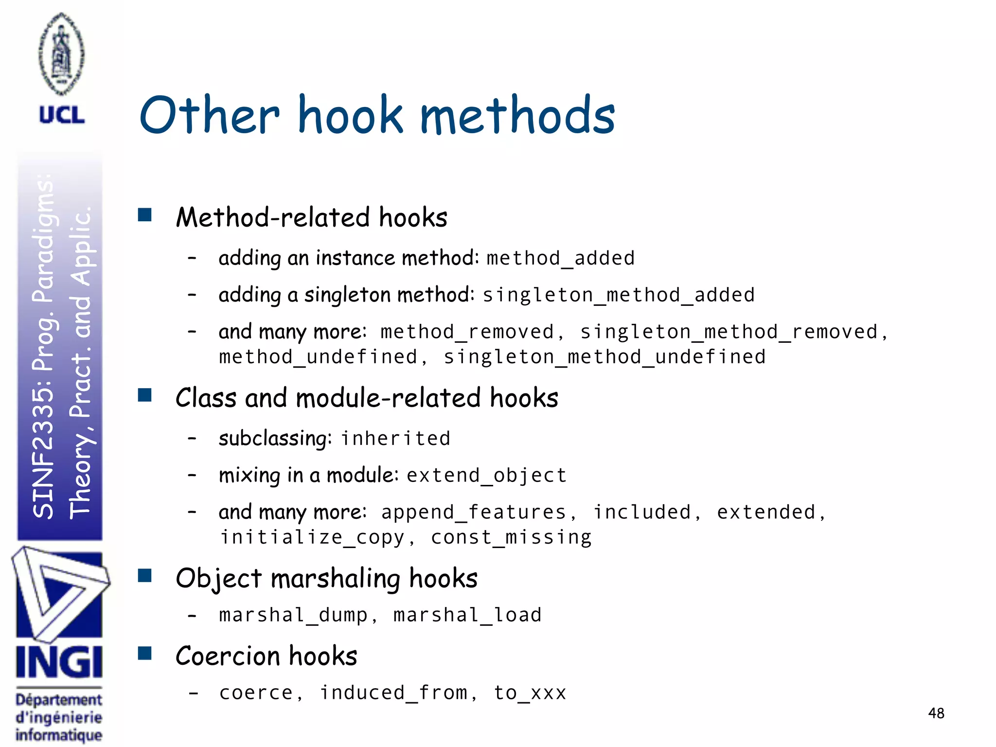 SINF2335:Prog.Paradigms:
Theory,Pract.andApplic.
Other hook methods
■ Method-related hooks
– adding an instance method: method_added
– adding a singleton method: singleton_method_added
– and many more: method_removed, singleton_method_removed,
method_undefined, singleton_method_undefined
■ Class and module-related hooks
– subclassing: inherited
– mixing in a module: extend_object
– and many more: append_features, included, extended,
initialize_copy, const_missing
■ Object marshaling hooks
– marshal_dump, marshal_load
■ Coercion hooks
– coerce, induced_from, to_xxx
48
 