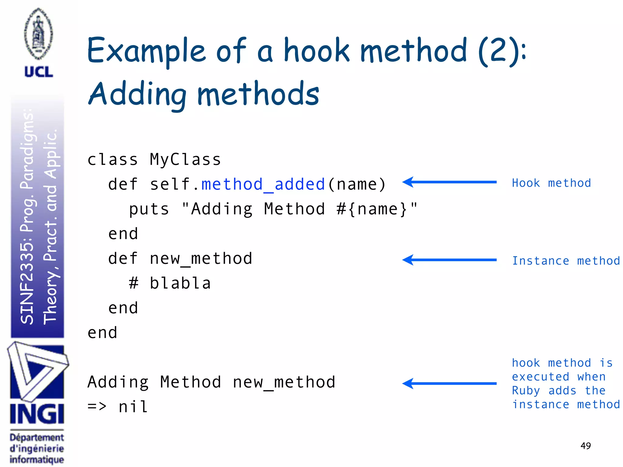 SINF2335:Prog.Paradigms:
Theory,Pract.andApplic. Example of a hook method (2):
Adding methods
49
class MyClass
def self.method_added(name)
puts "Adding Method #{name}"
end
def new_method
# blabla
end
end
Adding Method new_method
=> nil
Hook method
Instance method
hook method is
executed when
Ruby adds the
instance method
 