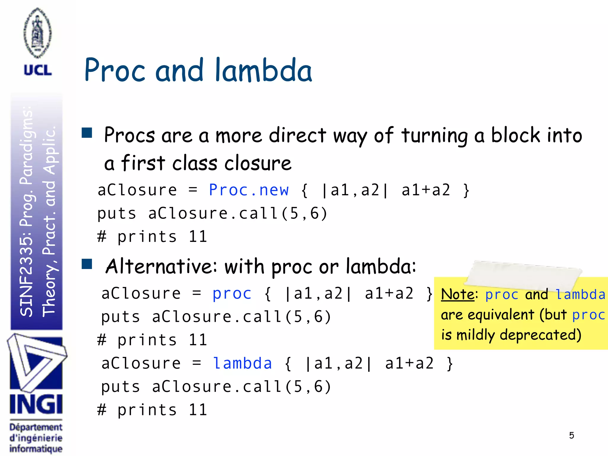 SINF2335:Prog.Paradigms:
Theory,Pract.andApplic.
Proc and lambda
5
■ Procs are a more direct way of turning a block into
a first class closure
aClosure = Proc.new { |a1,a2| a1+a2 }
puts aClosure.call(5,6)
# prints 11
■ Alternative: with proc or lambda:
aClosure = proc { |a1,a2| a1+a2 }
puts aClosure.call(5,6)
# prints 11
aClosure = lambda { |a1,a2| a1+a2 }
puts aClosure.call(5,6)
# prints 11
Note: proc and lambda
are equivalent (but proc
is mildly deprecated)
 