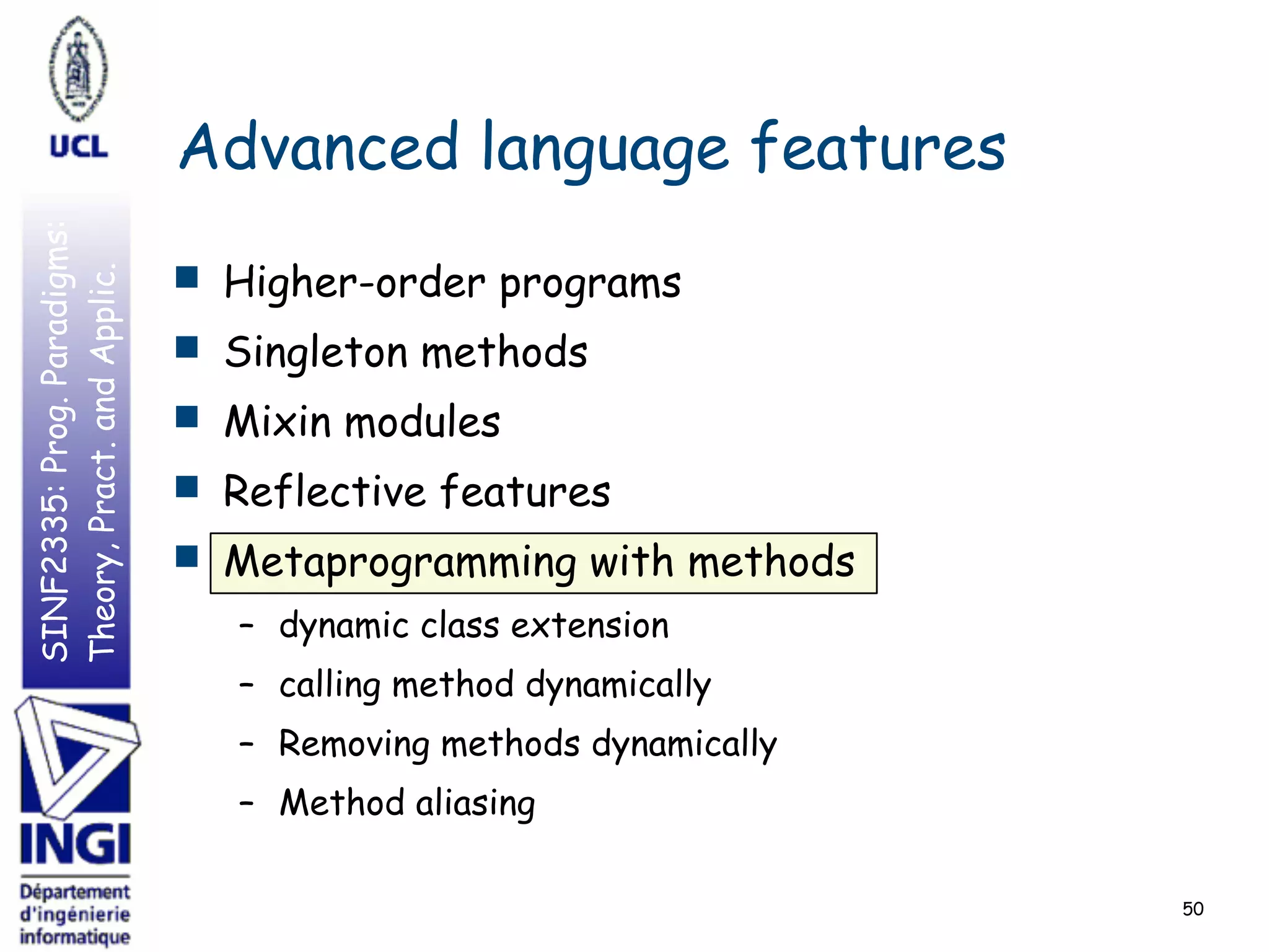 SINF2335:Prog.Paradigms:
Theory,Pract.andApplic.
Advanced language features
■ Higher-order programs
■ Singleton methods
■ Mixin modules
■ Reflective features
■ Metaprogramming with methods
– dynamic class extension
– calling method dynamically
– Removing methods dynamically
– Method aliasing
50
 