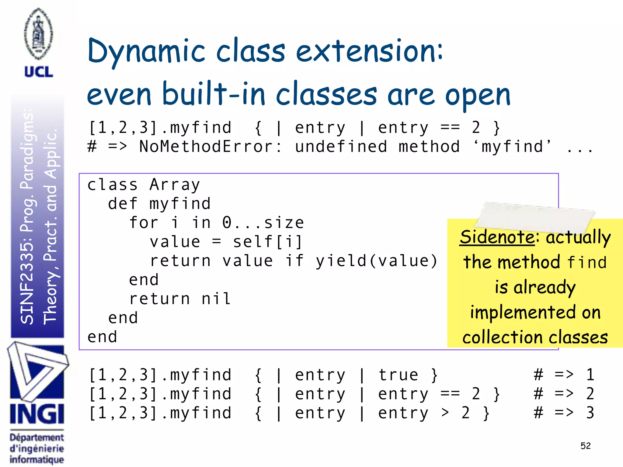 SINF2335:Prog.Paradigms:
Theory,Pract.andApplic. Dynamic class extension:
even built-in classes are open
52
[1,2,3].myfind { | entry | entry == 2 }
# => NoMethodError: undefined method ‘myfind’ ...
class Array
def myfind
for i in 0...size
value = self[i]
return value if yield(value)
end
return nil
end
end
[1,2,3].myfind { | entry | true } # => 1
[1,2,3].myfind { | entry | entry == 2 } # => 2
[1,2,3].myfind { | entry | entry > 2 } # => 3
Sidenote: actually
the method find
is already
implemented on
collection classes
 