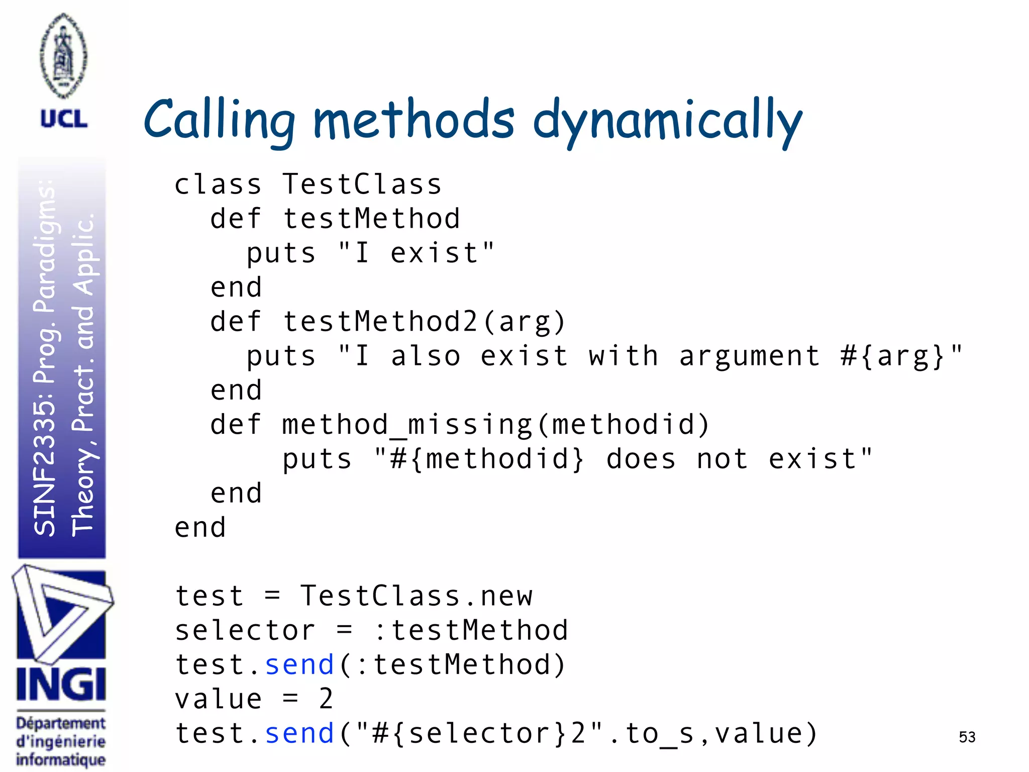 SINF2335:Prog.Paradigms:
Theory,Pract.andApplic.
Calling methods dynamically
53
class TestClass
def testMethod
puts "I exist"
end
def testMethod2(arg)
puts "I also exist with argument #{arg}"
end
def method_missing(methodid)
puts "#{methodid} does not exist"
end
end
test = TestClass.new
selector = :testMethod
test.send(:testMethod)
value = 2
test.send("#{selector}2".to_s,value)
 