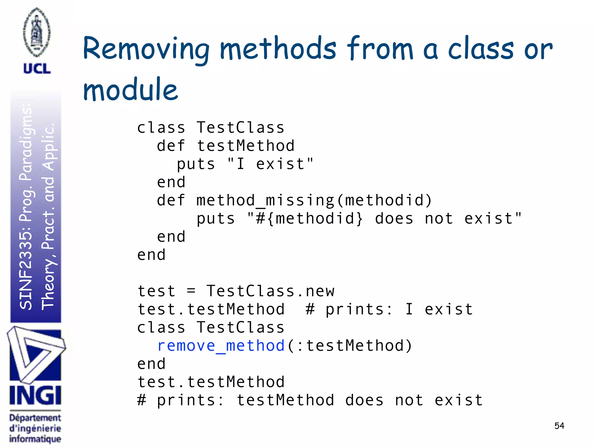 SINF2335:Prog.Paradigms:
Theory,Pract.andApplic. Removing methods from a class or
module
54
class TestClass
def testMethod
puts "I exist"
end
def method_missing(methodid)
puts "#{methodid} does not exist"
end
end
test = TestClass.new
test.testMethod # prints: I exist
class TestClass
remove_method(:testMethod)
end
test.testMethod
# prints: testMethod does not exist
 