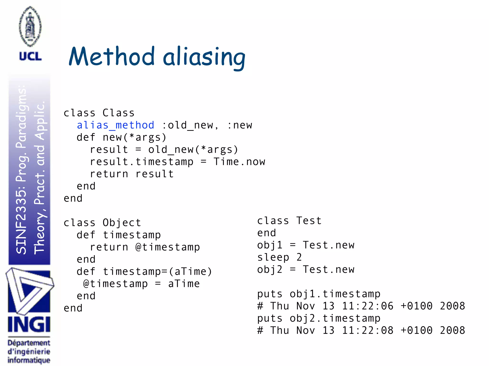 SINF2335:Prog.Paradigms:
Theory,Pract.andApplic.
Method aliasing
class Class
alias_method :old_new, :new
def new(*args)
result = old_new(*args)
result.timestamp = Time.now
return result
end
end
class Object
def timestamp
return @timestamp
end
def timestamp=(aTime)
@timestamp = aTime
end
end
class Test
end
obj1 = Test.new
sleep 2
obj2 = Test.new
puts obj1.timestamp
# Thu Nov 13 11:22:06 +0100 2008
puts obj2.timestamp
# Thu Nov 13 11:22:08 +0100 2008
 