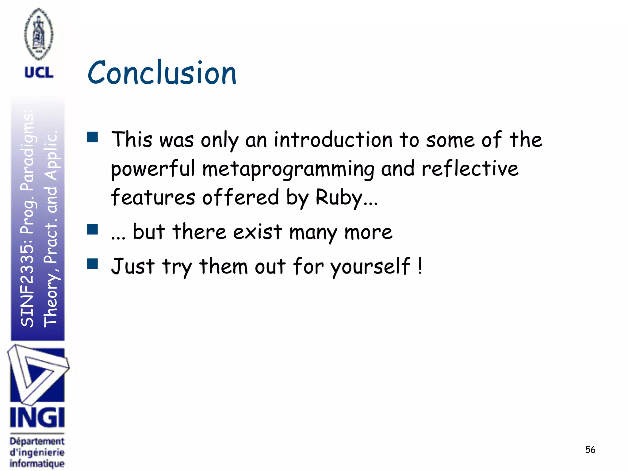 SINF2335:Prog.Paradigms:
Theory,Pract.andApplic.
Conclusion
■ This was only an introduction to some of the
powerful metaprogramming and reflective
features offered by Ruby...
■ ... but there exist many more
■ Just try them out for yourself !
56
 