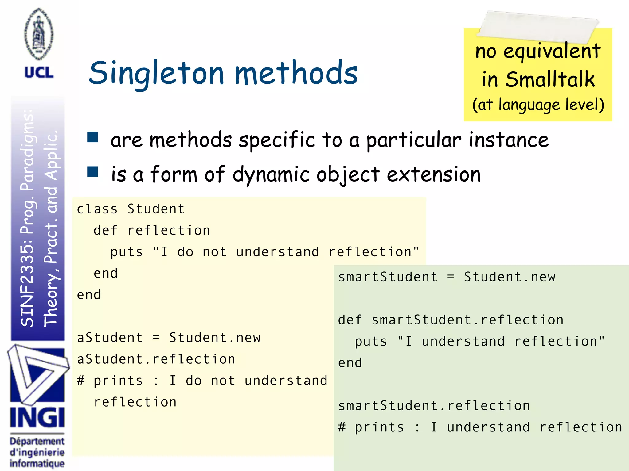 SINF2335:Prog.Paradigms:
Theory,Pract.andApplic.
Singleton methods
■ are methods specific to a particular instance
■ is a form of dynamic object extension
7
class Student
def reflection
puts "I do not understand reflection"
end
end
aStudent = Student.new
aStudent.reflection
# prints : I do not understand
reflection
no equivalent
in Smalltalk
(at language level)
smartStudent = Student.new
def smartStudent.reflection
puts "I understand reflection"
end
smartStudent.reflection
# prints : I understand reflection
 