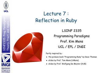 SINF2335:Prog.Paradigms:
Theory,Pract.andApplic.
Lecture 7 : 
Reflection in Ruby
Partly inspired by :
• the pickaxe book “Programming Ruby” by Dave Thomas
• slides by Prof. Tom Mens (UMons)
• slides by Prof. Wolfgang De Meuter (VUB)
LSINF 2335
Programming Paradigms
Prof. Kim Mens
UCL / EPL / INGI
 