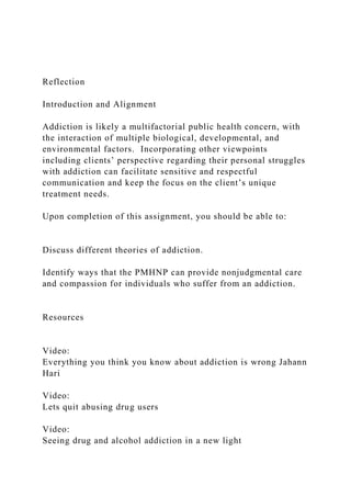 Reflection
Introduction and Alignment
Addiction is likely a multifactorial public health concern, with
the interaction of multiple biological, developmental, and
environmental factors. Incorporating other viewpoints
including clients’ perspective regarding their personal struggles
with addiction can facilitate sensitive and respectful
communication and keep the focus on the client’s unique
treatment needs.
Upon completion of this assignment, you should be able to:
Discuss different theories of addiction.
Identify ways that the PMHNP can provide nonjudgmental care
and compassion for individuals who suffer from an addiction.
Resources
Video:
Everything you think you know about addiction is wrong Jahann
Hari
Video:
Lets quit abusing drug users
Video:
Seeing drug and alcohol addiction in a new light
 