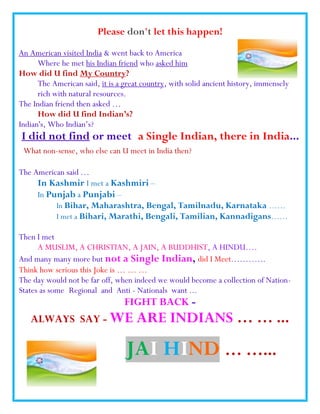 Please don't let this happen!
An American visited India & went back to America
      Where he met his Indian friend who asked him
How did U find My Country?
      The American said, it is a great country, with solid ancient history, immensely
      rich with natural resources.
The Indian friend then asked …
      How did U find Indian’s?
Indian's, Who Indian’s?
I did not find or meet a Single Indian, there in India...
 What non-sense, who else can U meet in India then?

The American said …
     In Kashmir I met a Kashmiri –
     In Punjab a Punjabi –
           In Bihar, Maharashtra, Bengal, Tamilnadu, Karnataka ……
           I met a Bihari, Marathi, Bengali, Tamilian, Kannadigans……

Then I met
      A MUSLIM, A CHRISTIAN, A JAIN, A BUDDHIST, A HINDU….
And many many more but not a Single Indian, did I Meet.………..
Think how serious this Joke is … … …
The day would not be far off, when indeed we would become a collection of Nation-
States as some Regional and Anti - Nationals want ...
                                 FIGHT BACK -
   ALWAYS SAY - WE                   ARE INDIANS … … ...

                                 JAI HIND … …...
 