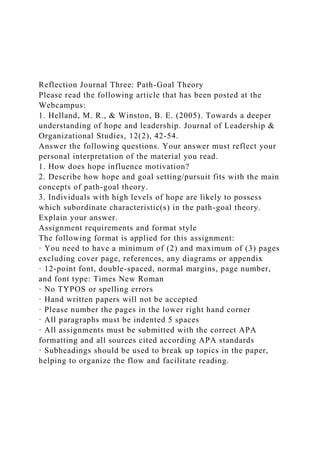Reflection Journal Three: Path-Goal Theory
Please read the following article that has been posted at the
Webcampus:
1. Helland, M. R., & Winston, B. E. (2005). Towards a deeper
understanding of hope and leadership. Journal of Leadership &
Organizational Studies, 12(2), 42-54.
Answer the following questions. Your answer must reflect your
personal interpretation of the material you read.
1. How does hope influence motivation?
2. Describe how hope and goal setting/pursuit fits with the main
concepts of path-goal theory.
3. Individuals with high levels of hope are likely to possess
which subordinate characteristic(s) in the path-goal theory.
Explain your answer.
Assignment requirements and format style
The following format is applied for this assignment:
· You need to have a minimum of (2) and maximum of (3) pages
excluding cover page, references, any diagrams or appendix
· 12-point font, double-spaced, normal margins, page number,
and font type: Times New Roman
· No TYPOS or spelling errors
· Hand written papers will not be accepted
· Please number the pages in the lower right hand corner
· All paragraphs must be indented 5 spaces
· All assignments must be submitted with the correct APA
formatting and all sources cited according APA standards
· Subheadings should be used to break up topics in the paper,
helping to organize the flow and facilitate reading.
 