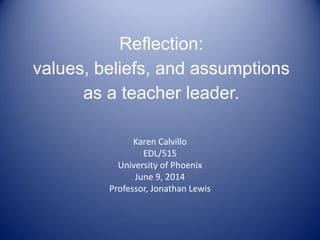 Reflection:
values, beliefs, and assumptions
as a teacher leader.
Karen Calvillo
EDL/515
University of Phoenix
June 9, 2014
Professor, Jonathan Lewis
 