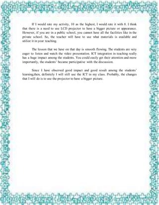 If I would rate my activity, 10 as the highest, I would rate it with 8. I think
that there is a need to use LCD projector to have a bigger picture or appearance.
However, if you are in a public school, you cannot have all the facilities like in the
private school. So, the teacher will have to use what materials is available and
utilize it in your teaching.
The lesson that we have on that day is smooth flowing. The students are very
eager to listen and watch the video presentation. ICT integration in teaching really
has a huge impact among the students. You could easily get their attention and more
importantly, the students’ became participative with the discussion.
Since I have observed good impact and good result among the students’
learning,then, definitely I will still use the ICT in my class. Probably, the changes
that I will do is to use the projector to have a bigger picture.
 