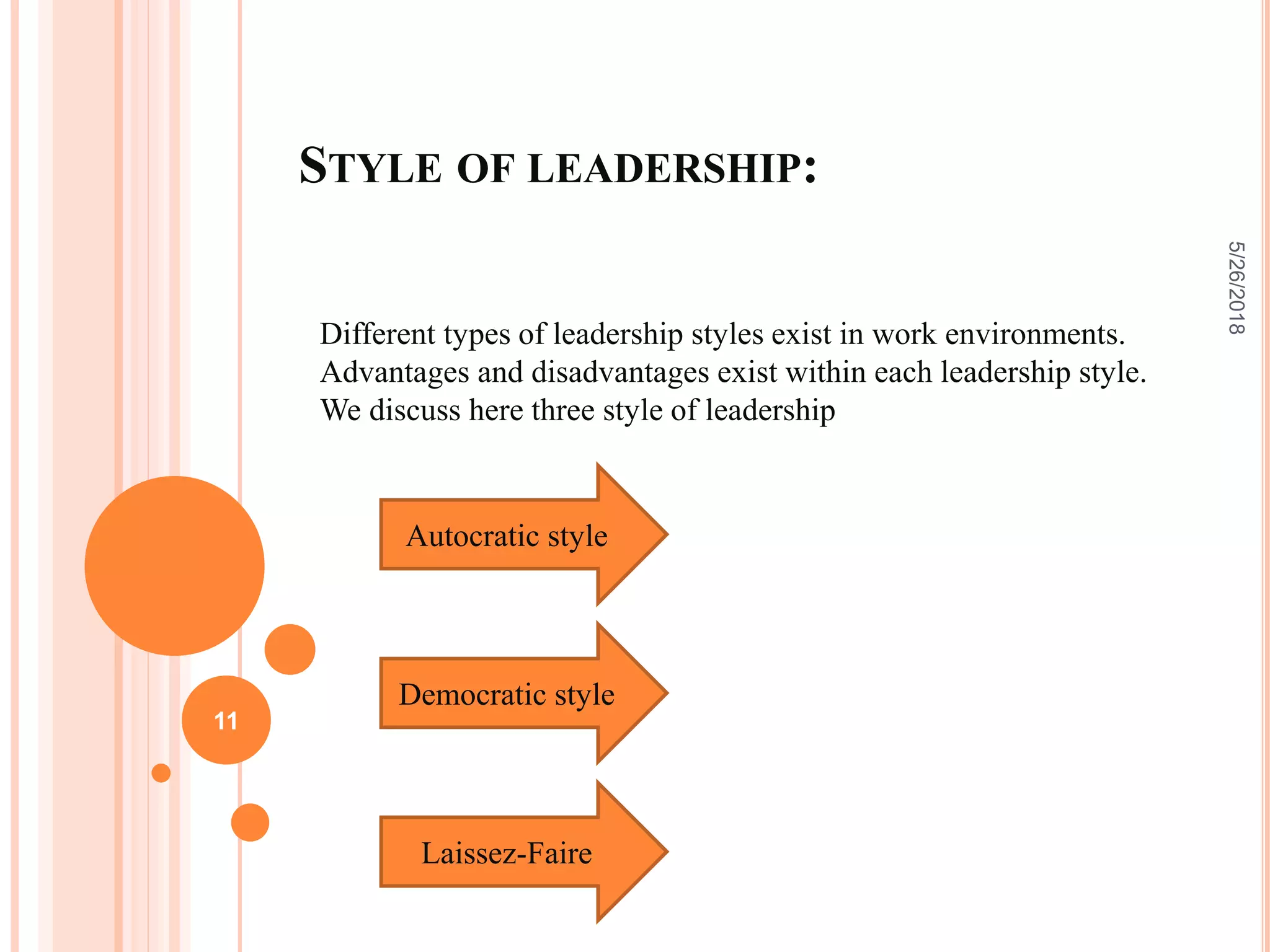 STYLE OF LEADERSHIP:
Different types of leadership styles exist in work environments.
Advantages and disadvantages exist within each leadership style.
We discuss here three style of leadership
5/26/2018
11
Autocratic style
Democratic style
Laissez-Faire
 