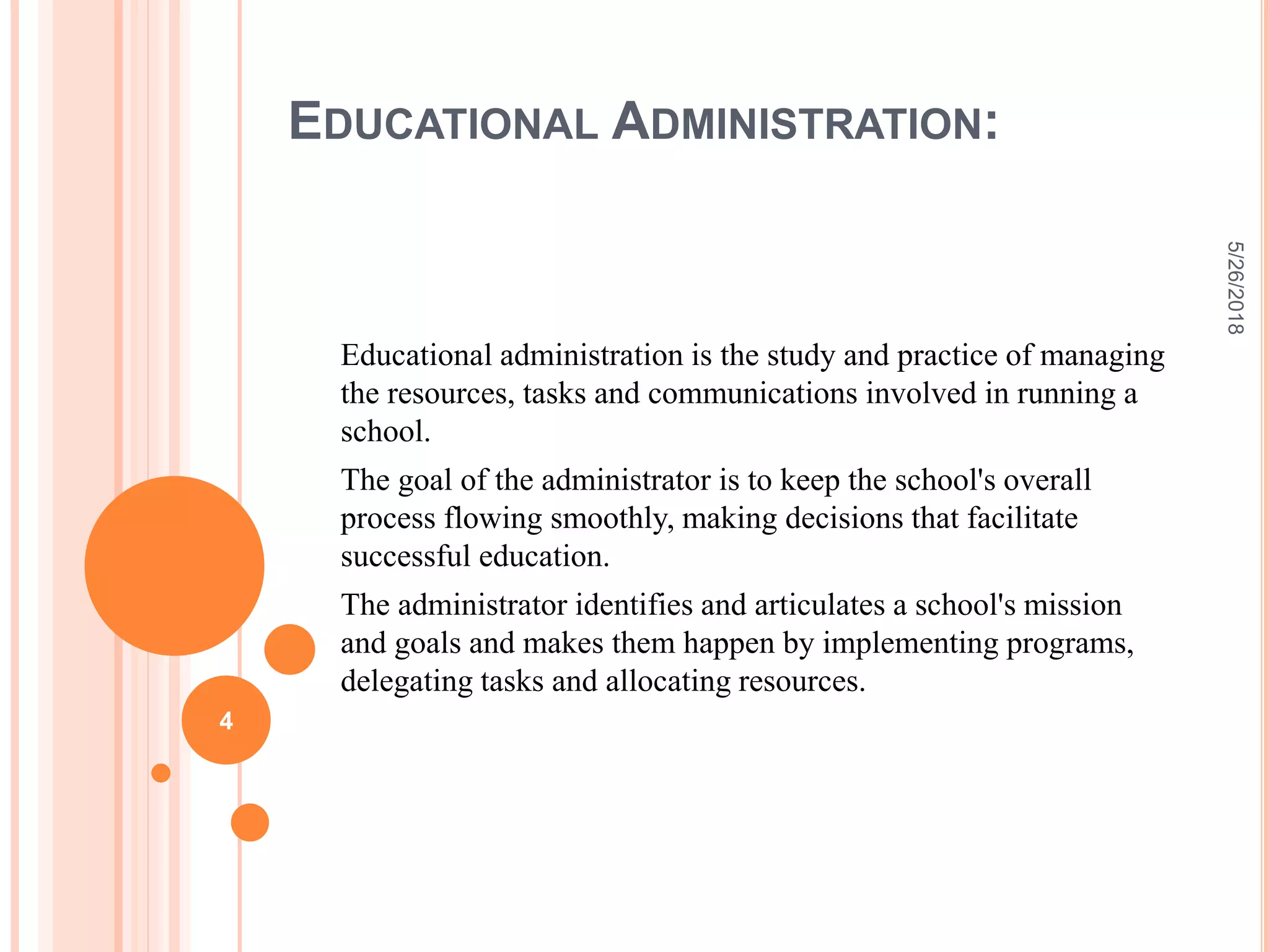 EDUCATIONAL ADMINISTRATION:
Educational administration is the study and practice of managing
the resources, tasks and communications involved in running a
school.
The goal of the administrator is to keep the school's overall
process flowing smoothly, making decisions that facilitate
successful education.
The administrator identifies and articulates a school's mission
and goals and makes them happen by implementing programs,
delegating tasks and allocating resources.
5/26/2018
4
 