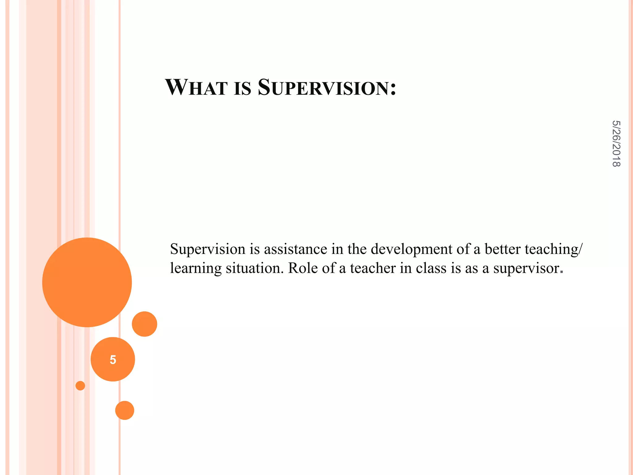 WHAT IS SUPERVISION:
Supervision is assistance in the development of a better teaching/
learning situation. Role of a teacher in class is as a supervisor.
5/26/2018
5
 