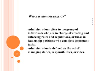 WHAT IS ADMINISTRATION?
Administration refers to the group of
individuals who are in charge of creating and
enforcing rules and regulations, or those in
leadership positions who complete important
tasks.
Administration is defined as the act of
managing duties, responsibilities, or rules.
5/26/2018
2
 
