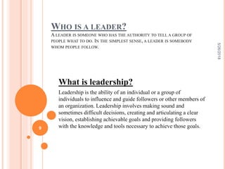 WHO IS A LEADER?
A LEADER IS SOMEONE WHO HAS THE AUTHORITY TO TELL A GROUP OF
PEOPLE WHAT TO DO. IN THE SIMPLEST SENSE, A LEADER IS SOMEBODY
WHOM PEOPLE FOLLOW.
What is leadership?
Leadership is the ability of an individual or a group of
individuals to influence and guide followers or other members of
an organization. Leadership involves making sound and
sometimes difficult decisions, creating and articulating a clear
vision, establishing achievable goals and providing followers
with the knowledge and tools necessary to achieve those goals.
5/26/2018
9
 