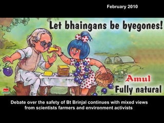 Debate over the safety of Bt Brinjal continues with mixed views from scientists farmers and environment activists  February 2010 