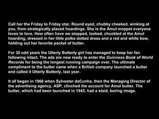 Call her the Friday to Friday star. Round eyed, chubby cheeked, winking at you, from strategically placed hoardings. She is the Amul moppet everyone loves to love. How often have we stopped, looked, chuckled at the Amul hoarding, dressed in her little polka dotted dress and a red and white bow, holding out her favorite packet of butter. For 30 odd years the Utterly Butterly girl has managed to keep her fan following intact. The ads are now ready to enter the  Guinness Book of World Records  for being the longest running campaign ever. The ultimate compliment to the butter came when a British company launched a butter and called it Utterly Butterly, last year. It all began in 1966 when Sylvester daCunha, then the Managing Director of the advertising agency, ASP, clinched the account for Amul butter. The butter, which had been launched in 1945, had a staid, boring image. 