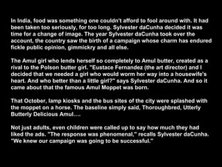 In India, food was something one couldn't afford to fool around with. It had been taken too seriously, for too long. Sylvester daCunha decided it was time for a change of image. The year Sylvester daCunha took over the account, the country saw the birth of a campaign whose charm has endured fickle public opinion, gimmickry and all else. The Amul girl who lends herself so completely to Amul butter, created as a rival to the Polson butter girl. "Eustace Fernandez (the art director) and I decided that we needed a girl who would worm her way into a housewife's heart. And who better than a little girl?" says Sylvester daCunha. And so it came about that the famous Amul Moppet was born. That October, lamp kiosks and the bus sites of the city were splashed with the moppet on a horse. The baseline simply said, Thoroughbred, Utterly Butterly Delicious Amul…. Not just adults, even children were called up to say how much they had liked the ads. "The response was phenomenal," recalls Sylvester daCunha. "We knew our campaign was going to be successful."  