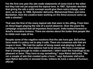 For the first one year the ads made statements of some kind or the other but they had not yet acquired the topical tone. In 1967, Sylvester decided that giving the ads a solid concept would give them extra mileage, more  dum , so to say. In 1969, Sylvester daCunha, Mohammad Khan and Usha Bandarkar, then the creative team working on the Amul account came up with a clincher'.  That was the first of the many topical ads that were in the offing. From then on Amul began playing the role of a social observer. Over the years the campaign acquired that all important Amul touch. India looked forward to Amul's evocative humour. There are stories about the butter that people like to relate over cups of tea.  Despite some of the negative reactions that the ads have got, DaCunhas have made it a policy not to play it safe. There are numerous ads that are risqué in tone. "We had the option of being sweet and playing it safe, or making an impact. A fine balance had to be struck. We have a campaign that is strong enough to make a statement. I didn't want the hoardings to be pleasant or tame. They have to say something," says Rahul daCunha. "We ran a couple of ads that created quite a furor," says Sylvester daCunha. says Rahul daCunha in amused tones. Indians do have a sense of humour, afterall.   