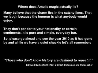 Where does Amul's magic actually lie?  Many believe that the charm lies in the catchy lines. That we laugh because the humour is what anybody would enjoy.  They don't pander to your nationality or certain sentiments. It is pure and simple, everyday fun.  So, please go ahead and see the year 2010 as it has gone by and while we have a quiet chuckle let’s all remember: "Those who don't know history are destined to repeat it.“ Edmund Burke (1729-1797)   a British Statesman and Philosopher  