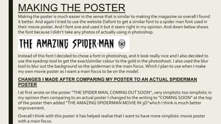 MAKING THE POSTER
Making the poster is much easier in the sense that is similar to making the magazine so overall I found
it better. And again I tried to use the website Dafont to get a similar font to a spider man font used in
their movie poster.And I font one and used it but it seem right in my opinion.And down below shows
the font because I didn’t take any photos of actually using in photoshop.
Instead of this font I decided to chose a font in photoshop, and it look really nice and I also decided to
use the eyedrop tool to get the exact/similar colour to the gold in the photoshoot. I also used the blur
tool to blur out the background so the spiderman is the main focus.Which I plan to use when I make
my own movie poster as I want a main focus to be on the model.
CHANGES I MADE AFTER COMPARING MY POSTER TO AN ACTUAL SPIDERMAN
POSTER
I at first wrote on the poster “THE SPIDER MAN, COMING OUT SOON”, very simplistic too simplistic in
my opinion then comparing to an actual poster I changed to the writing to “COMING SOON” at the top
of the poster then added “THE AMAZING SPIDERMAN MOVIE IN 3D”which I think is much better
improvement.
Overall I think with this poster it has helped realise that I want to have more simplistic movie poster
with a main focus.
 