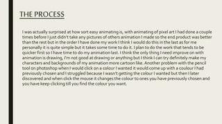 THE PROCESS
I was actually surprised at how sort easy animating is, with animating of pixel art I had done a couple
times before I just didn’t take any pictures of others animation I made so the end product was better
than the rest but in the order I have done my work I think I would do this in the last as for me
personally it is quite simple but it takes some time to do it. I plan to do the work that tends to be
quicker first so I have time to do my animation last. I think the only thing I need improve on with
animation is drawing, I’m not good at drawing or anything but I think I can try definitely make my
characters and backgrounds of my animation more cartoon like.Another problem with the pencil
tool on photoshop when I would click on a colour I wanted it would come up with a coulour I had
previously chosen and I struggled because I wasn’t getting the colour I wanted but then I later
discovered and when click the mouse it changes the colour to ones you have previously chosen and
you have keep clicking till you find the colour you want.
 