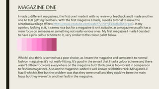 MAGAZINEONE
I made 2 different magazines, the first one I made it with no review or feedback and I made another
oneAFTER getting feedback. With the first magazine I made, I used a tutorial to make the
scrapbook/collage effect (https://www.youtube.com/watch?v=VrYjE2p0tU8&t=291s). In my
opinion, looking at it, it seems nice but for a magazine it isn’t suitable, as a magazine usually has a
main focus on someone or something not really various ones. My first magazine I made I decided
to have a pink colour scheme to it, very similar to the colour pallet below.
Which I also think is somewhat a poor choice, as I exam the magazine and compare it to normal
fashion magazines it’s not really fitting. It’s good in the sense I that I had a colour scheme and there
wasn’t different colours everywhere on the magazine but I think pink is too vibrant in comparison
to fashion magazines.Also on the magazine I added 2 well known celebrities Nicki Minaj and Lil
Naz X which is fine but the problem was that they were small and they could’ve been the main
focus but they weren’t is another fault in the magazine.
 