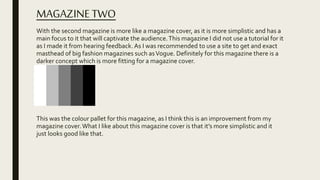 MAGAZINETWO
With the second magazine is more like a magazine cover, as it is more simplistic and has a
main focus to it that will captivate the audience.This magazine I did not use a tutorial for it
as I made it from hearing feedback. As I was recommended to use a site to get and exact
masthead of big fashion magazines such asVogue. Definitely for this magazine there is a
darker concept which is more fitting for a magazine cover.
This was the colour pallet for this magazine, as I think this is an improvement from my
magazine cover.What I like about this magazine cover is that it’s more simplistic and it
just looks good like that.
 