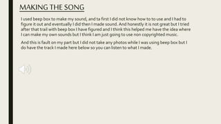 MAKINGTHE SONG
I used beep box to make my sound, and ta first I did not know how to to use and I had to
figure it out and eventually I did then I made sound. And honestly it is not great but I tried
after that trail with beep box I have figured and I think this helped me have the idea where
I can make my own sounds but I think I am just going to use non copyrighted music.
And this is fault on my part but I did not take any photos while I was using beep box but I
do have the track I made here below so you can listen to what I made.
 