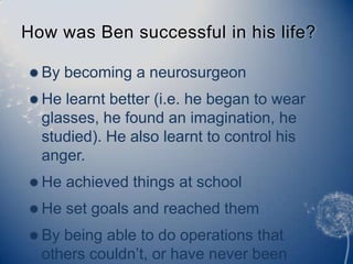 How was Ben successful in his life? By becoming a neurosurgeon He learnt better (i.e. he began to wear glasses, he found an imagination, he studied). He also learnt to control his anger. He achieved things at school He set goals and reached them By being able to do operations that others couldn’t, or have never been done before. 