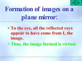Formation of images on a
:
plane mirror
• To the eye, all the reflected rays
appear to have come from I, the
image.
• Thus, the image formed is virtual.
 