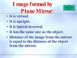 I mage formed by
:
Plane Mirror
• It is virtual.
• It is upright.
• It is lateral inverted.
• It has the same size as the object.
• Distance of the image from the mirror
is equal to the distance of the object
from the mirror.
 